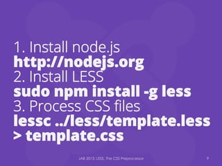 1.  Install node.js
http://nodejs.org
2. Install LESS
sudo npm install -g less
3. Process CSS ﬁles
lessc ../less/template.less
> template.css
JAB 2013: LESS, The CSS Preprocessor 9
 