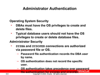6-9 Copyright © 2005, Oracle. All rights reserved.
Administrator Authentication
Operating System Security
• DBAs must have the OS privileges to create and
delete files.
• Typical database users should not have the OS
privileges to create or delete database files.
Administrator Security
• SYSBA and SYSOPER connections are authorized
via password file or OS.
– Password file authentication records the DBA user
by name.
– OS authentication does not record the specific
user.
– OS authentication takes precedence over password
file authentication for SYSDBA and SYSOPER.
 