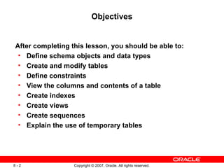 Objectives After completing this lesson, you should be able to: Define schema objects and data types Create and modify tables Define constraints View the columns and contents of a table Create indexes Create views Create sequences Explain the use of temporary tables 