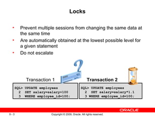 Locks

 •      Prevent multiple sessions from changing the same data at
        the same time
 •      Are automatically obtained at the lowest possible level for
        a given statement
 •      Do not escalate




           Transaction 1                              Transaction 2
      SQL> UPDATE employees                     SQL> UPDATE employees
        2 SET salary=salary+100                   2 SET salary=salary*1.1
        3 WHERE employee_id=100;                  3 WHERE employee_id=100;




9-3                    Copyright © 2009, Oracle. All rights reserved.
 