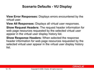 Scenario Defaults - VU Display View Error Responses:  Displays errors encountered by the virtual user.  View All Responses:  Displays all virtual user responses. Show Request Headers:  The request header information for web page resources requested by the selected virtual user appear in the virtual user display history list. Show Response Headers:  When selected the response header information for web page resources requested by the selected virtual user appear in the virtual user display history list. 