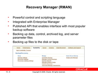 Recovery Manager (RMAN)

  •      Powerful control and scripting language
  •      Integrated with Enterprise Manager
  •      Published API that enables interface with most popular
         backup software
  •      Backing up data, control, archived log, and server
         parameter files
  •      Backing up files to the disk or tape




15 - 8                 Copyright © 2009, Oracle. All rights reserved.
 