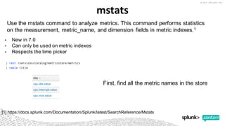 mstats
• New  in  7.0
• Can  only  be  used  on  metric  indexes
• Respects  the  time  picker
Use  the mstats command  to  analyze  metrics.  This  command  performs  statistics  
on  the  measurement,  metric_name,  and  dimension  fields  in  metric  indexes.1
[1]  https://docs.splunk.com/Documentation/Splunk/latest/SearchReference/Mstats
First,  find  all  the  metric  names  in  the  store
 