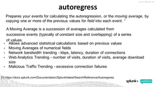 autoregress
• Allows  advanced  statistical  calculations  based  on  previous  values
• Moving  Averages  of  numerical  fields
• Network  bandwidth  trending  -­ kbps,  latency,  duration  of  connections
• Web  Analytics  Trending  -­ number  of  visits,  duration  of  visits,  average  download  
size
• Malicious  Traffic  Trending  -­ excessive  connection  failures
A  Moving  Average  is  a  succession  of  averages  calculated  from  
successive  events  (typically  of  constant  size  and  overlapping)  of  a  series  
of  values.
[1]  https://docs.splunk.com/Documentation/Splunk/latest/SearchReference/Autoregress
Prepares  your  events  for  calculating  the  autoregression,  or  the moving  average,  by  
copying  one  or  more  of  the  previous  values  for  field into  each  event.  1
 