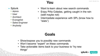 You
• Splunk
• Admin
• User
• Architect
• Evangelist
• Sales  Engineer
• Anybody
• Want  to  learn  about  new  search  commands
• Enjoy  Piña  Coladas,  getting  caught  in  the  rain  
(well  maybe  not)
• Intermediate  experience  with  SPL  (know  how  to  
“stats”)
Goals
• Show/expose  you  to  possibly  new  commands
• Won’t  become  “expert”  on  these  commands
• Take  actionable  items  back  to  your  business  to  “try  new  
things”
 