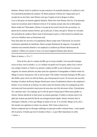 dentaire. Homer incite le syndicat à ne pas renoncer à la mutuelle dentaire, le syndicat le suit.
Il est proclamé président du syndicat. M. Burns propose à Homer de l’argent pour qu’il
accepte de ne rien faire, mais Homer croit que l’argent est de la drogue et refuse.
Lisa se fait poser un énorme appareil dentaire. Burns fait venir Homer chez lui, il lui présente
toutes les inventions dont il détient le brevet. Il le ramène ensuite chez lui en hélicoptère.
Burns tombe de l’hélicoptère, Homer s’occupe de lui avant l’arrivée des secouristes. Le
patron de la centrale menace Homer, qui ne plie pas, il lance une grève. Homer ne veut plus
être président du syndicat. Burns tente d’interrompre la grève, il fait tourner la centrale tout
seul avec Smithers mais ça fonctionne mal.
Pour faire plier les ouvriers et la population, Burns coupe toute l’électricité, les ouvriers
continuent cependant de manifester. Burns accepte finalement de négocier, il accepte de
redonner une mutuelle dentaire à ses employés à condition qu’Homer démissionne du
syndicat, l’affaire est conclue et Lisa a un nouvel appareil dentaire plus discret.
Maris et larmes, s. 19, é. 7
Prise de bec chez le vendeur de BD, qui n’est pas aimable. Une nouvelle boutique
ouvre en face, tout le monde y va. Le vendeur est gentil avec les gens, même Lisa y trouve
son compte (Astérix et Tintin.) Le premier vendeur de BD se met à dévaster le nouveau
magasin, les auteurs présents sur place pour des signatures d’autographes se bâtent contre lui.
Marge se trouve trop grosse, elle se met au sport. Elle achète l’ancienne boutique de BD, qui a
fait faillite, pour ouvrir un club de fitness, qui a beaucoup de succès. Ils ouvrent une nouvelle
boutique à la place du Krusty Burger (fermé pour cause d’exploitation abusive des employés.)
Homer vit au crochet de sa femme, les autres maris de femmes riches lui expliquent qu’elles
ont toutes jeté leurs premiers maris pour de nouveaux une fois devenues riches. Il prend peur.
Un « premier mari » lui explique qu’il a fait du sport et beaucoup d’efforts pour garder sa
femme. Homer décide de se faire poser un anneau gastrique. Il séduit sa femme mais il est
gêné par la peau qui pend du fait de son amaigrissement rapide. Homer retourne chez le
chirurgien. Endormi, il rêve que Marge le rejette et le tue. Il se réveille, Marge est là, elle a
fait annuler son opération et retirer son anneau. Elle l’aime comme il est.
Homer comprend que la chirurgie esthétique ne peut pas rendre vraiment beau, « mais quand
elle le pourra, il faudra que tout le monde en fasse », à quoi Bart répond par un sobre
« Amen. »

 
