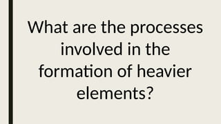 What are the processes
involved in the
formation of heavier
elements?
 