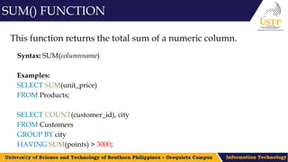 This function returns the total sum of a numeric column.
Syntax: SUM(columnname)
Examples:
SELECT SUM(unit_price)
FROM Products;
SELECT COUNT(customer_id), city
FROM Customers
GROUP BY city
HAVING SUM(points) > 3000;
SUM() FUNCTION
 