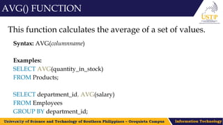 This function calculates the average of a set of values.
Syntax: AVG(columnname)
Examples:
SELECT AVG(quantity_in_stock)
FROM Products;
SELECT department_id, AVG(salary)
FROM Employees
GROUP BY department_id;
AVG() FUNCTION
 