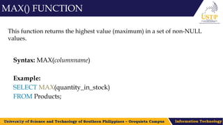 This function returns the highest value (maximum) in a set of non-NULL
values.
Syntax: MAX(columnname)
Example:
SELECT MAX(quantity_in_stock)
FROM Products;
MAX() FUNCTION
 