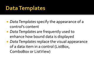  DataTemplates specify the appearance of a
control's content
 DataTemplates are frequently used to
enhance how bound data is displayed
 DataTemplates replace the visual appearance
of a data item in a control (ListBox,
ComboBox or ListView)
 