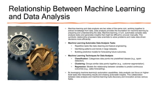 Relationship Between Machine Learning
and Data Analysis
• Machine learning and data analysis are two sides of the same coin, working together to
extract knowledge from data. Data analysis provides the foundation for machine learning by
preparing and understanding the data. Machine learning, in turn, automates complex data
analysis tasks and generates insights that might be difficult to uncover manually. This
symbiotic relationship empowers data scientists to solve problems and make data-driven
decisions more efficiently.
• Machine Learning Automates Data Analysis Tasks
• Repetitive tasks like data cleaning and feature engineering.
• Identifying patterns and trends in large datasets.
• Building predictive models for forecasting future outcomes.
• Machine Learning Techniques for Data Analysis
• Classification: Categorizes data points into predefined classes (e.g., spam
detection).
• Clustering: Groups similar data points together (e.g., customer segmentation).
• Regression: Models the relationship between variables to predict continuous
outcomes (e.g., sales forecasting).
• By leveraging machine learning's automation capabilities, data analysts can focus on higher-
level tasks like interpreting results and drawing actionable insights. This collaboration
between data analysis and machine learning fuels discovery and innovation across various
fields.
 