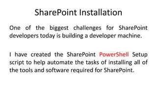 SharePoint Installation
One of the biggest challenges for SharePoint
developers today is building a developer machine.

I have created the SharePoint PowerShell Setup
script to help automate the tasks of installing all of
the tools and software required for SharePoint.
 