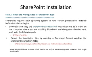 SharePoint Installation
Step 2: Install the Prerequisites for SharePoint 2010
==========================================
SharePoint requires your operating system to have certain prerequisites installed
before installation begins.
• Download and copy the SharePointFoundation.exe installation file to a folder on
   the computer where you are installing SharePoint and doing your development,
   such as in the following path:
    – C:SharePointFiles
•    Extract the installation files by opening a Command Prompt window. For
     SharePoint Foundation 2010:
    –    C:SharePointFilesSharePointFoundation.exe /extract:C:SharePointFiles

    Note: You could have in some other format like iso/rar. You basically need to extract files to get
    the installer
 