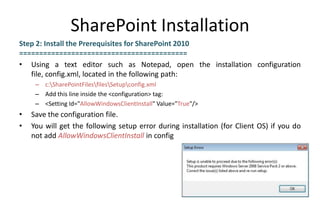 SharePoint Installation
Step 2: Install the Prerequisites for SharePoint 2010
==========================================
• Using a text editor such as Notepad, open the installation configuration
   file, config.xml, located in the following path:
     – c:SharePointFilesfilesSetupconfig.xml
     – Add this line inside the <configuration> tag:
     – <Setting Id="AllowWindowsClientInstall" Value="True"/>
•   Save the configuration file.
•   You will get the following setup error during installation (for Client OS) if you do
    not add AllowWindowsClientInstall in config
 