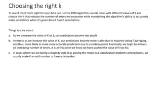 Choosing the right k
To select the K that’s right for your data, we run the KNN algorithm several times with different values of K and
choose the K that reduces the number of errors we encounter while maintaining the algorithm’s ability to accurately
make predictions when it’s given data it hasn’t seen before.
Things to care about:
a. As we decrease the value of K to 1, our predictions become less stable
b. Inversely, as we increase the value of K, our predictions become more stable due to majority voting / averaging,
and thus, more likely to make more accurate predictions (up to a certain point). Eventually, we begin to witness
an increasing number of errors. It is at this point we know we have pushed the value of K too far.
c. In cases where we are taking a majority vote (e.g. picking the mode in a classification problem) among labels, we
usually make K an odd number to have a tiebreaker.
 