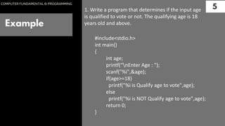 Example
5
COMPUTER FUNDAMENTAL & PROGRAMMING
1. Write a program that determines if the input age
is qualified to vote or not. The qualifying age is 18
years old and above.
#include<stdio.h>
int main()
{
int age;
printf(“nEnter Age : ");
scanf("%i",&age);
if(age>=18)
printf("%i is Qualify age to vote",age);
else
printf("%i is NOT Qualify age to vote",age);
return 0;
}
 