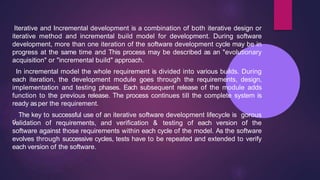 Iterative and Incremental development is a combination of both iterative design or
iterative method and incremental build model for development. During software
development, more than one iteration of the software development cycle may be in
progress at the same time and This process may be described as an "evolutionary
acquisition" or "incremental build" approach.
In incremental model the whole requirement is divided into various builds. During
each iteration, the development module goes through the requirements, design,
implementation and testing phases. Each subsequent release of the module adds
function to the previous release. The process continues till the complete system is
ready asper the requirement.
ri
The key to successful use of an iterative software development lifecycle is gorous
validation of requirements, and verification & testing of each version of the
software against those requirements within each cycle of the model. As the software
evolves through successive cycles, tests have to be repeated and extended to verify
each version of the software.
 