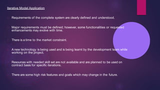 Iterative Model Application
Requirements of the complete system are clearly defined and understood.
Major requirements must be defined; however, some functionalities or requested
enhancements may evolve with time.
There is a time to the market constraint.
A new technology is being used and is being learnt by the development team while
working on the project.
Resources with needed skill set are not available and are planned to be used on
contract basis for specific iterations.
There are some high risk features and goals which may change in the future.
 