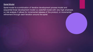 Spiral Model
Spiral model is a combination of iterative development process model and
sequential linear development model i.e. waterfall model with very high emphasis
on risk analysis. It allows for incremental releases of the product, or incremental
refinement through each iteration around the spiral.
 