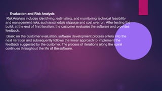 Evaluation and Risk Analysis
RiskAnalysis includes identifying, estimating, and monitoring technical feasibility
and management risks, such asschedule slippage and cost overrun. After testing the
build, at the end of first iteration, the customer evaluates the software and provides
feedback.
Based on the customer evaluation, software development process enters into the
next iteration and subsequently follows the linear approach to implement the
feedback suggested by the customer. The process of iterations along the spiral
continues throughout the life of the software.
 