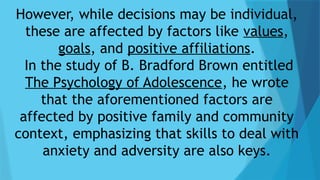 However, while decisions may be individual,
these are affected by factors like values,
goals, and positive affiliations.
In the study of B. Bradford Brown entitled
The Psychology of Adolescence, he wrote
that the aforementioned factors are
affected by positive family and community
context, emphasizing that skills to deal with
anxiety and adversity are also keys.
 