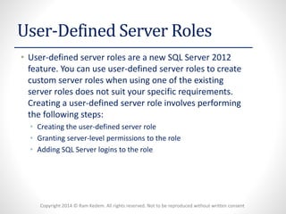 Copyright 2014 © Ram Kedem. All rights reserved. Not to be reproduced without written consent 
User-Defined Server Roles 
•User-defined server roles are a new SQL Server 2012 feature. You can use user-defined server roles to create custom server roles when using one of the existing server roles does not suit your specific requirements. Creating a user-defined server role involves performing the following steps: 
•Creating the user-defined server role 
•Granting server-level permissions to the role 
•Adding SQL Server logins to the role  