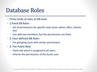 Copyright 2014 © Ram Kedem. All rights reserved. Not to be reproduced without written consent 
Database Roles 
•Three kinds of roles at DB level: 
•1.Fixed DB Roles - 
•Set of permissions for specific tasks (User admin, DDLs, Selects etc) 
•Can add new members, but the permissions are fixed. 
•2. User-defined DB Roles 
•For grouping users with similar permissions. 
•3. The Public Role 
•Fixed role which is assigned to all users. 
•Inherits the permissions of the Guest user.  