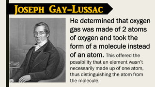 Joseph Gay-Lussac
He determined that oxygen
gas was made of 2 atoms
of oxygen and took the
form of a molecule instead
of an atom. This offered the
possibility that an element wasn’t
necessarily made up of one atom,
thus distinguishing the atom from
the molecule.
 