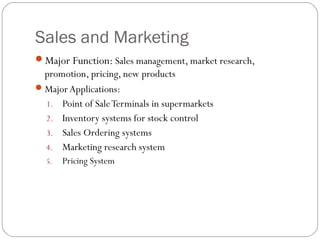 Sales and Marketing
Major Function: Sales management, market research,
promotion, pricing, new products
Major Applications:
1. Point of SaleTerminals in supermarkets
2. Inventory systems for stock control
3. Sales Ordering systems
4. Marketing research system
5. Pricing System
 