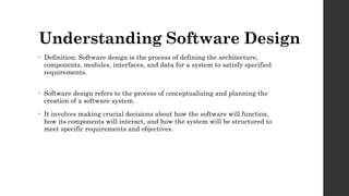 Understanding Software Design
• Definition: Software design is the process of defining the architecture,
components, modules, interfaces, and data for a system to satisfy specified
requirements.
• Software design refers to the process of conceptualizing and planning the
creation of a software system.
• It involves making crucial decisions about how the software will function,
how its components will interact, and how the system will be structured to
meet specific requirements and objectives.
 