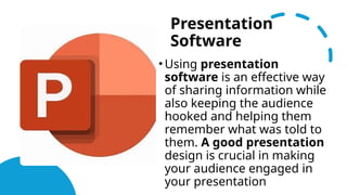 Presentation
Software
• Using presentation
software is an effective way
of sharing information while
also keeping the audience
hooked and helping them
remember what was told to
them. A good presentation
design is crucial in making
your audience engaged in
your presentation
 