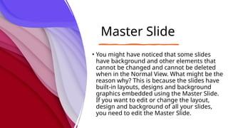 Master Slide
• You might have noticed that some slides
have background and other elements that
cannot be changed and cannot be deleted
when in the Normal View. What might be the
reason why? This is because the slides have
built-in layouts, designs and background
graphics embedded using the Master Slide.
If you want to edit or change the layout,
design and background of all your slides,
you need to edit the Master Slide.
 