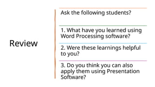 Review
Ask the following students?
1. What have you learned using
Word Processing software?
2. Were these learnings helpful
to you?
3. Do you think you can also
apply them using Presentation
Software?
 