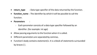 ● return_type : Data type specifier of the data returned by the function.
● function_name : The identifier by which it will be possible to call the
function.
● Parameters :
○ Each parameter consists of a data type specifier followed by an
identifier. (for example: int age)
● Allow passing arguments to the function when it is called.
● Different parameters are separated by commas.
● Function's body contains statement/s. It is a block of statements surrounded
by braces { }.
 