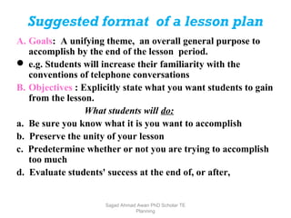 Suggested format of a lesson plan
A. Goals: A unifying theme, an overall general purpose to
accomplish by the end of the lesson period.
 e.g. Students will increase their familiarity with the
conventions of telephone conversations
B. Objectives : Explicitly state what you want students to gain
from the lesson.
What students will do:
a. Be sure you know what it is you want to accomplish
b. Preserve the unity of your lesson
c. Predetermine whether or not you are trying to accomplish
too much
d. Evaluate students' success at the end of, or after,
Sajjad Ahmad Awan PhD Scholar TE
Planning
 