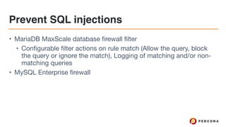 Prevent SQL injections
• MariaDB MaxScale database firewall filter

• Configurable filter actions on rule match (Allow the query, block
the query or ignore the match), Logging of matching and/or non-
matching queries

• MySQL Enterprise firewall
 