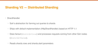 Sharding V2 — Distributed Sharding
• ShardHandler
• Solr’s abstraction for fanning out queries to shards
• Ships with default implementation (HttpShardHandler) based on HTTP 1.1
• Does fanout (distrib=true) and processes requests coming from other Solr nodes
(distrib=false).
• Reads shards.rows and shards.start parameters
 