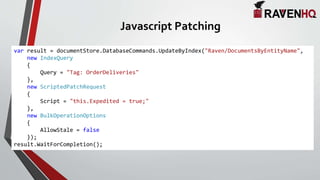 Javascript Patching
var result = documentStore.DatabaseCommands.UpdateByIndex("Raven/DocumentsByEntityName",
new IndexQuery
{
Query = "Tag: OrderDeliveries"
},
new ScriptedPatchRequest
{
Script = "this.Expedited = true;"
},
new BulkOperationOptions
{
AllowStale = false
});
result.WaitForCompletion();
 