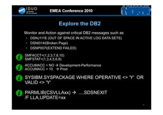 Explore the DB2
Monitor and Action against critical DB2 messages such as
• DSNJ111E (OUT OF SPACE IN ACTIVE LOG DATA SETS)
• DSNI014I(Broken Page)
• DSNP007I(EXTEND FAILED)

SMFACCT=(1,2,3,7,8,10)
SMFSTAT=(1,3,4,5,6,8)
ACCUMACC = NO  Development-Performance
ACCUMACC = 10  Prod

SYSIBM.SYSPACKAGE WHERE OPERATIVE <> 'Y' OR
VALID <> 'Y'

PARMLIB(CSVLLAxx)  ....SDSNEXIT
/F LLA,UPDATE=xx
                                                           9
 