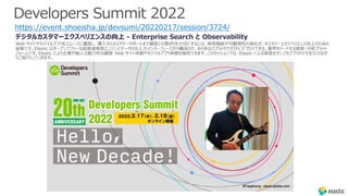 Developers Summit 2022
https://event.shoeisha.jp/devsumi/20220217/session/3724/
デジタルカスタマーエクスペリエンスの向上 - Enterprise Search と Observability
Web サイトやモバイルアプリをスムースに運営し、購⼊からカスタマーサポートまで顧客との繋がりを⼤切にするには、検索機能や可観測性の強化が、カスタマーエクスペリエンス向上のための
秘策です。Elastic はオープンでフリーな超⾼速検索エンジンとデータの出⼊⼒インターフェースから構成され、あらゆるパブリッククラウドにデプロイできる、業界をリードする検索・分析プラット
フォームです。Elastic により企業や個⼈は魅⼒的な顧客 Web サイト体験やモバイルアプリ体験を提供できます。このセッションでは、Elastic による実装をサンプルアプリのデモを交えなが
らご紹介していきます。
 