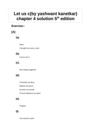 Let us c(by yashwant kanetkar)
chapter 4 solution 5th
edition
Exercise:-
[A]
(a).
Heart
I thought one wears a suite
(b).
I am in case 3
(c).
Pure Simple Egghead!
(d).
Customers are dicey
Markets are pricey
Investers are moody
At least employees are good
(e).
Trapped
(f).
You entered a and b
 