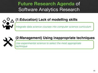 Future Research Agenda of  
Software Analytics Research
48
(1:Education) Lack of modelling skills  
Practitioners often treat research toolkits as a
blackboxIntegrate data science courses into computer science curriculum
(2:Management) Using inappropriate techniques 
Practitioners often borrow techniques from other
domains that may not work best with our domain
Use experimental science to select the most appropriate
technique
 