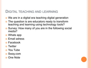 DIGITAL TEACHING AND LEARNING
 We are in a digital era teaching digital generation
 The question is are educators ready to transform
teaching and learning using technology tools?
 Survey: How many of you are in the following social
media?
 Whats app
 Email adress
 Facebook
 Twitter
 You Tube
 Sway.com
 One Note
 