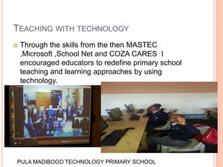 TEACHING WITH TECHNOLOGY
 Through the skills from the then MASTEC
,Microsoft ,School Net and COZA CARES I
encouraged educators to redefine primary school
teaching and learning approaches by using
technology.
PULA MADIBOGO TECHNOLOGY PRIMARY SCHOOL
 