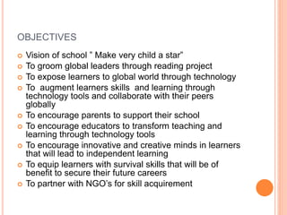 OBJECTIVES
 Vision of school ” Make very child a star”
 To groom global leaders through reading project
 To expose learners to global world through technology
 To augment learners skills and learning through
technology tools and collaborate with their peers
globally
 To encourage parents to support their school
 To encourage educators to transform teaching and
learning through technology tools
 To encourage innovative and creative minds in learners
that will lead to independent learning
 To equip learners with survival skills that will be of
benefit to secure their future careers
 To partner with NGO’s for skill acquirement
 
