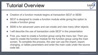 Tutorial Overview
   Creation of a function module begins at transaction SE37 or SE80
   SE37 is designed to create a function module while giving the option to
    create a function group
   SE80 is for advanced users and can create and view many other objects
   I will describe the use of transaction code SE37 in this presentation
   First, you need to create a function group using the menu bar. Then you
    need to create the function module for the function group using the main
    screen. To complete the process, the user can use the import, export,
    changing, or tables parameters and enter the main code under the source
    code tab.

                                        2                            Copyrighted 2012 by LeverX, Inc.
 