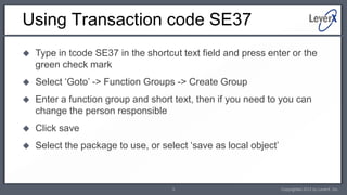 Using Transaction code SE37
   Type in tcode SE37 in the shortcut text field and press enter or the
    green check mark
   Select ‘Goto’ -> Function Groups -> Create Group
   Enter a function group and short text, then if you need to you can
    change the person responsible
   Click save
   Select the package to use, or select ‘save as local object’



                                     3                            Copyrighted 2012 by LeverX, Inc.
 