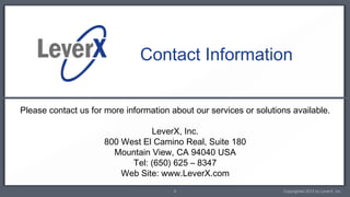 Contact Information


Please contact us for more information about our services or solutions available.

                                LeverX, Inc.
                     800 West El Camino Real, Suite 180
                       Mountain View, CA 94040 USA
                           Tel: (650) 625 – 8347
                         Web Site: www.LeverX.com
                                        9                           Copyrighted 2012 by LeverX, Inc.
 