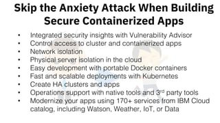 Skip the Anxiety Attack When Building
Secure Containerized Apps
• Integrated security insights with Vulnerability Advisor
• Control access to cluster and containerized apps
• Network isolation
• Physical server isolation in the cloud
• Easy development with portable Docker containers
• Fast and scalable deployments with Kubernetes
• Create HA clusters and apps
• Operations support with native tools and 3rd party tools
• Modernize your apps using 170+ services from IBM Cloud
catalog, including Watson, Weather, IoT, or Data
 